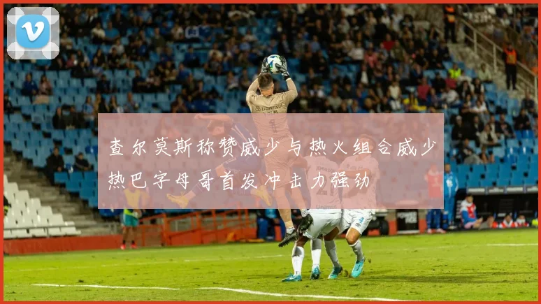 查尔莫斯称赞威少与热火组合威少热巴字母哥首发冲击力强劲