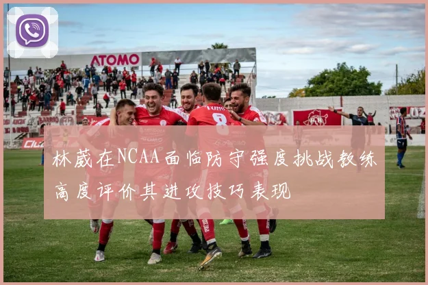 林葳在NCAA面临防守强度挑战教练高度评价其进攻技巧表现