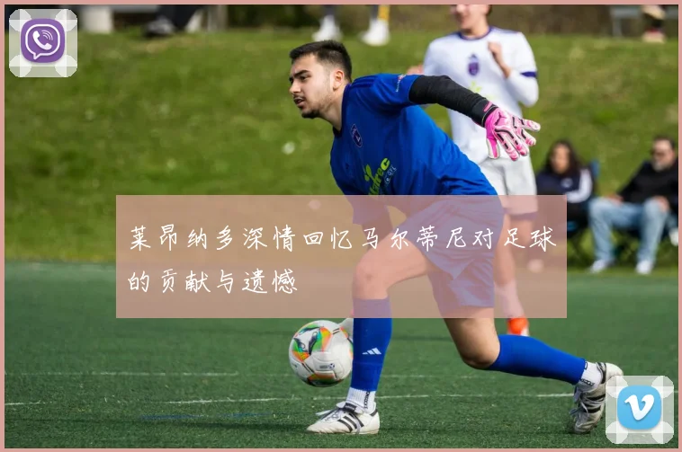 莱昂纳多深情回忆马尔蒂尼对足球的贡献与遗憾