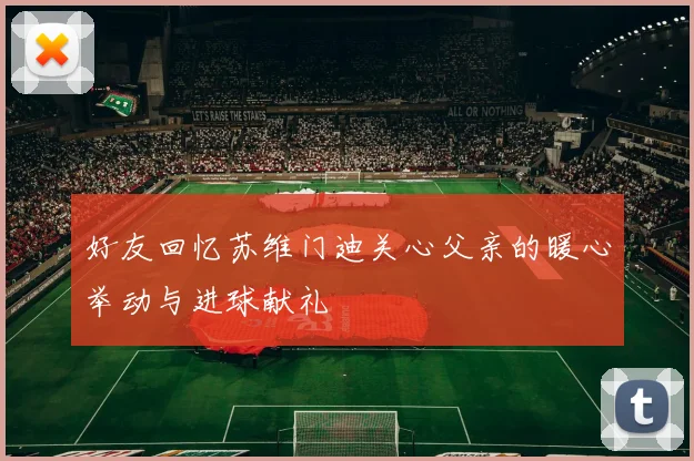 好友回忆苏维门迪关心父亲的暖心举动与进球献礼