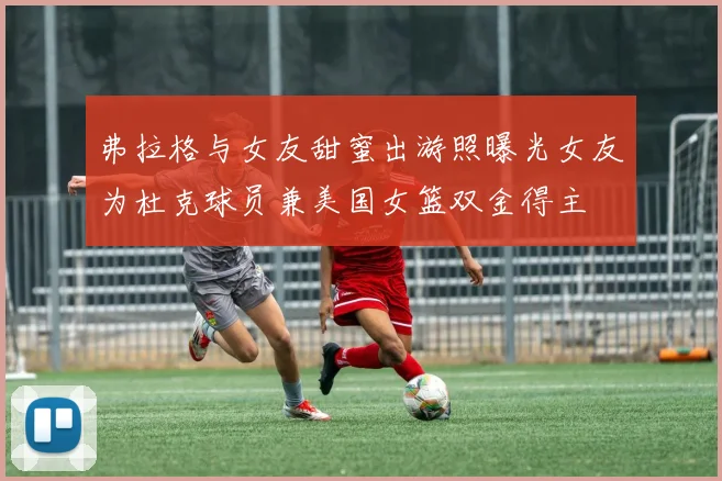 弗拉格与女友甜蜜出游照曝光女友为杜克球员兼美国女篮双金得主