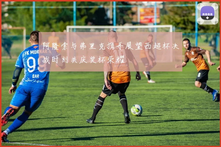 阿隆索与弗里克携手展望西超杯决战时刻共庆奖杯荣耀