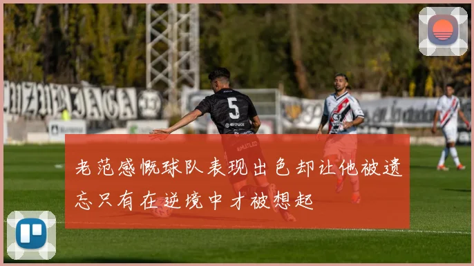 老范感慨球队表现出色却让他被遗忘只有在逆境中才被想起