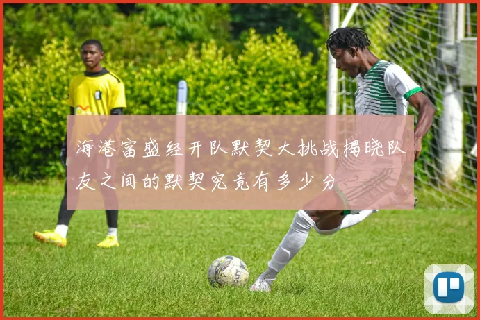 海港富盛经开队默契大挑战揭晓队友之间的默契究竟有多少分