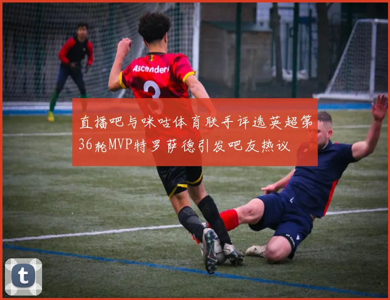 直播吧与咪咕体育联手评选英超第36轮MVP特罗萨德引发吧友热议