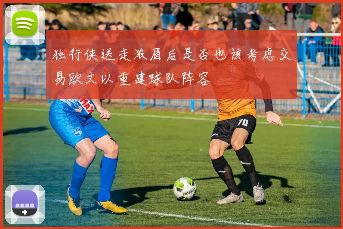 独行侠送走浓眉后是否也该考虑交易欧文以重建球队阵容