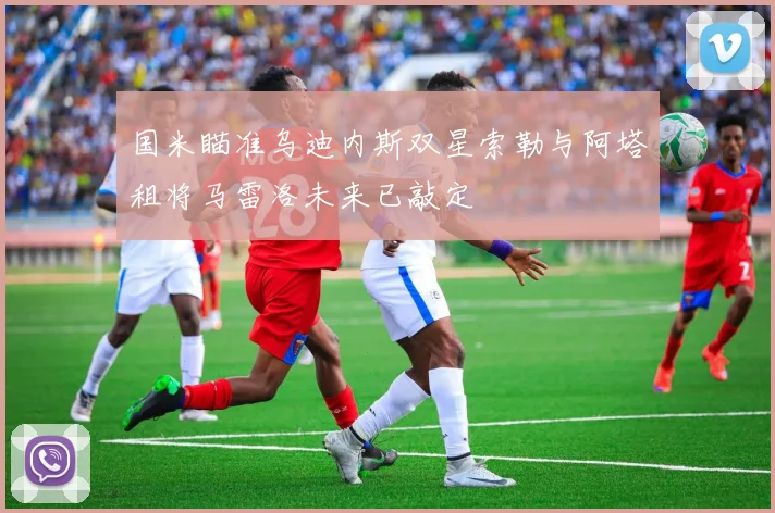 国米瞄准乌迪内斯双星索勒与阿塔租将马雷洛未来已敲定