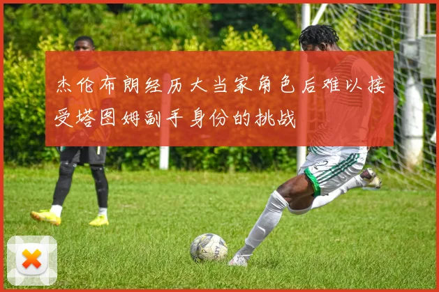 杰伦布朗经历大当家角色后难以接受塔图姆副手身份的挑战