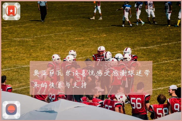 奥亚萨瓦尔谈喜悦感受感谢球迷带来的快乐与支持
