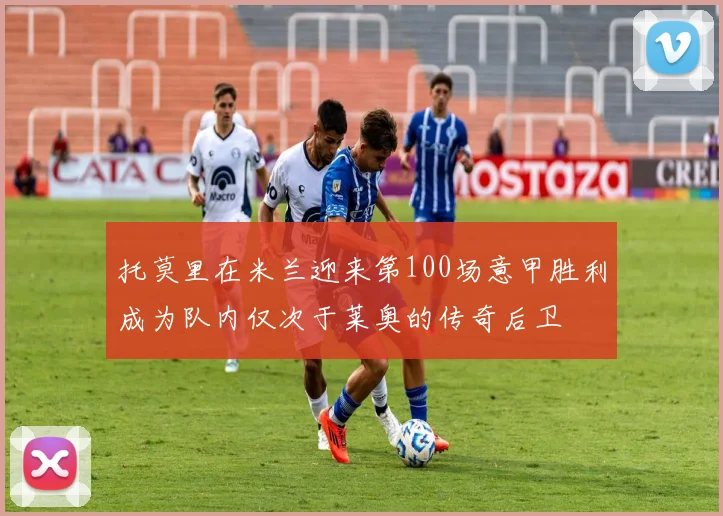 托莫里在米兰迎来第100场意甲胜利成为队内仅次于莱奥的传奇后卫