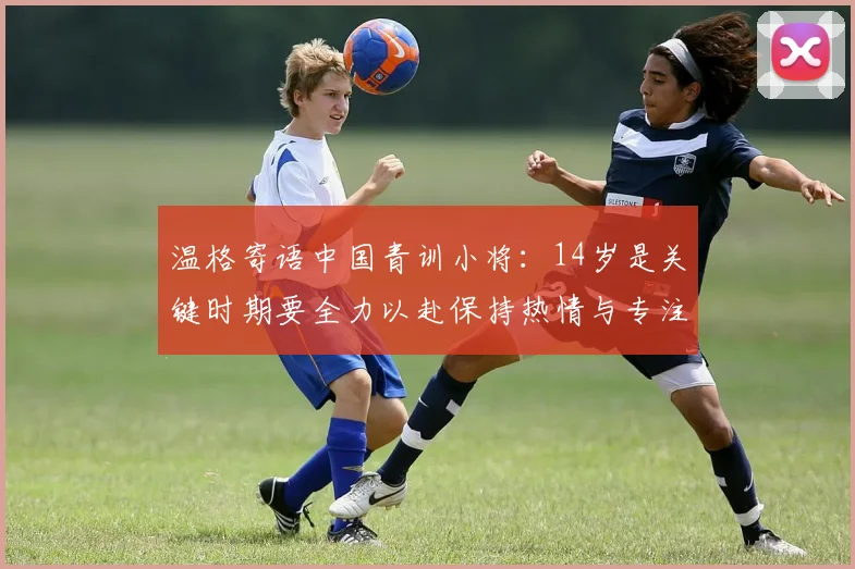 温格寄语中国青训小将：14岁是关键时期要全力以赴保持热情与专注