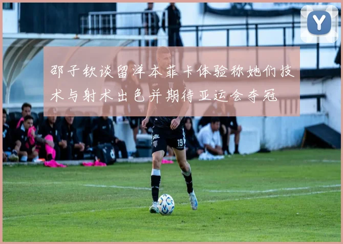 邵子钦谈留洋本菲卡体验称她们技术与射术出色并期待亚运会夺冠