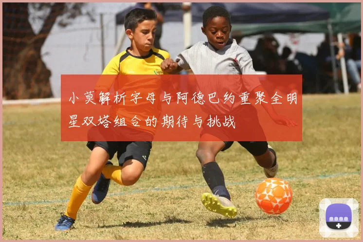 小莫解析字母与阿德巴约重聚全明星双塔组合的期待与挑战
