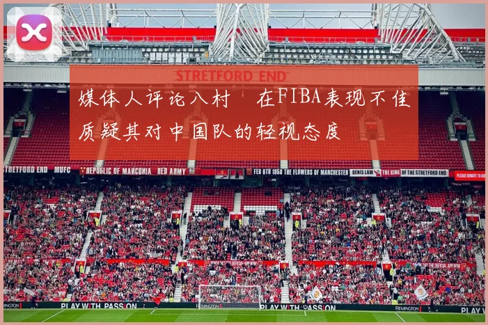 媒体人评论八村塁在FIBA表现不佳质疑其对中国队的轻视态度