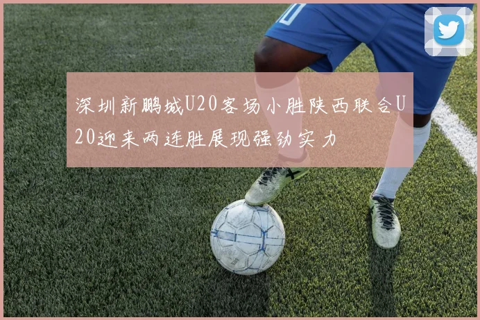 深圳新鹏城U20客场小胜陕西联合U20迎来两连胜展现强劲实力