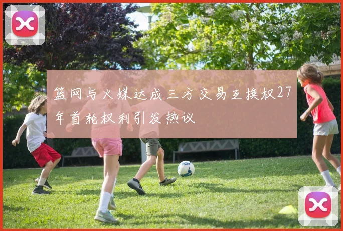 篮网与火媒达成三方交易互换权27年首轮权利引发热议