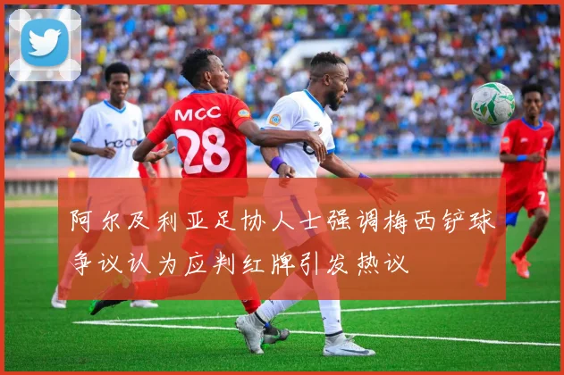 阿尔及利亚足协人士强调梅西铲球争议认为应判红牌引发热议
